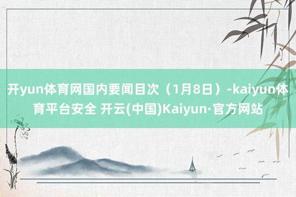 开yun体育网国内要闻目次（1月8日）-kaiyun体育平台安全 开云(中国)Kaiyun·官方网站