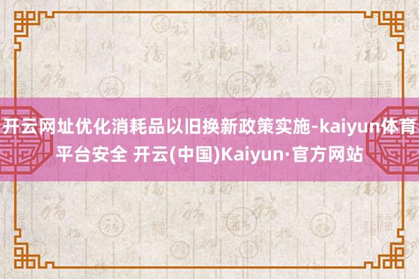 开云网址优化消耗品以旧换新政策实施-kaiyun体育平台安全 开云(中国)Kaiyun·官方网站
