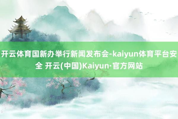 开云体育国新办举行新闻发布会-kaiyun体育平台安全 开云(中国)Kaiyun·官方网站