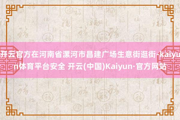 开云官方在河南省漯河市昌建广场生意街逛街-kaiyun体育平台安全 开云(中国)Kaiyun·官方网站